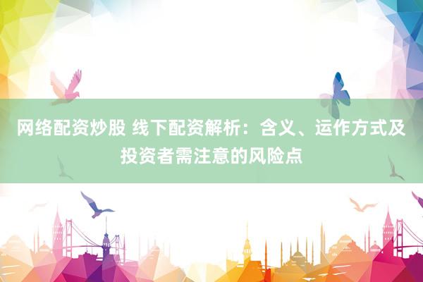 网络配资炒股 线下配资解析：含义、运作方式及投资者需注意的风险点