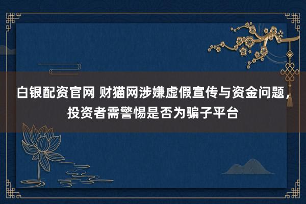 白银配资官网 财猫网涉嫌虚假宣传与资金问题，投资者需警惕是否为骗子平台