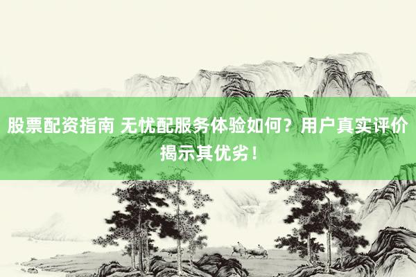 股票配资指南 无忧配服务体验如何？用户真实评价揭示其优劣！