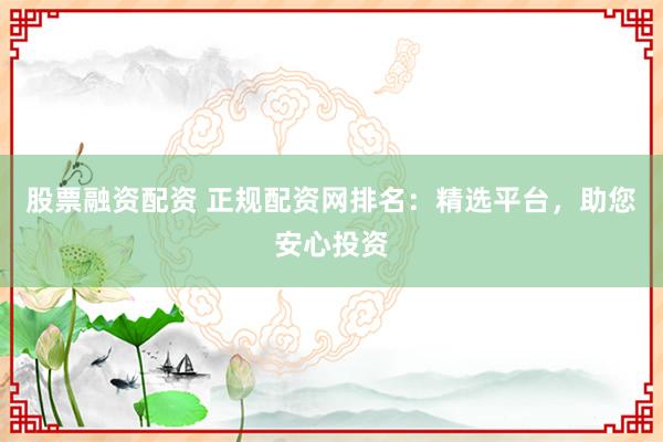 股票融资配资 正规配资网排名：精选平台，助您安心投资