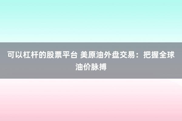 可以杠杆的股票平台 美原油外盘交易：把握全球油价脉搏