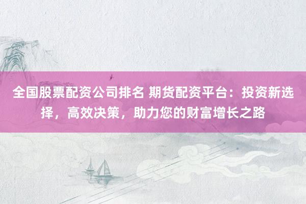 全国股票配资公司排名 期货配资平台：投资新选择，高效决策，助力您的财富增长之路