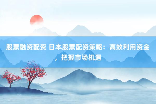 股票融资配资 日本股票配资策略：高效利用资金，把握市场机遇