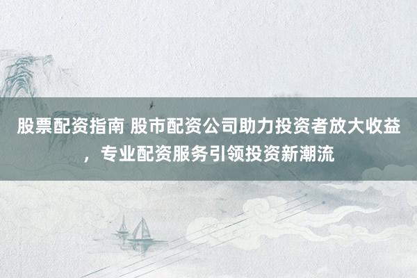 股票配资指南 股市配资公司助力投资者放大收益，专业配资服务引领投资新潮流