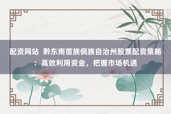 配资网站  黔东南苗族侗族自治州股票配资策略：高效利用资金，把握市场机遇