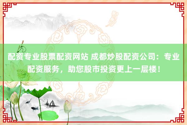 配资专业股票配资网站 成都炒股配资公司：专业配资服务，助您股市投资更上一层楼！