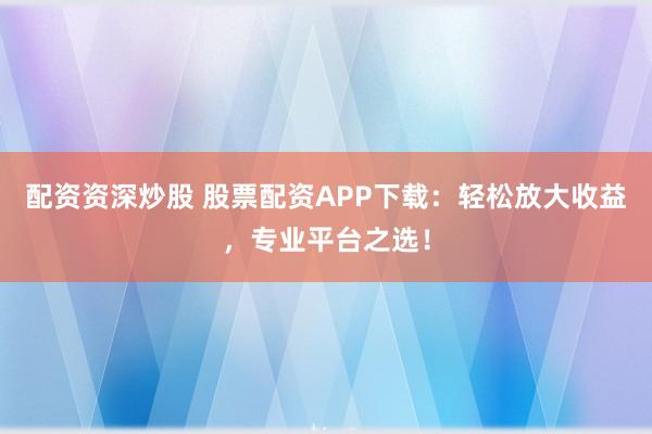 配资资深炒股 股票配资APP下载：轻松放大收益，专业平台之选！