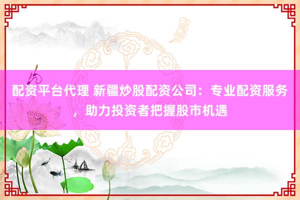 配资平台代理 新疆炒股配资公司：专业配资服务，助力投资者把握股市机遇