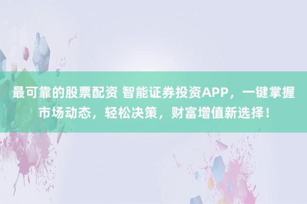 最可靠的股票配资 智能证券投资APP，一键掌握市场动态，轻松决策，财富增值新选择！