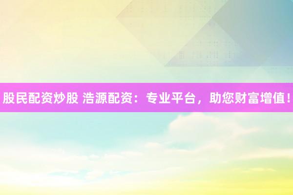 股民配资炒股 浩源配资：专业平台，助您财富增值！