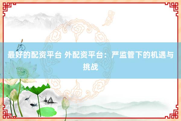最好的配资平台 外配资平台：严监管下的机遇与挑战