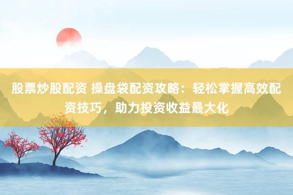 股票炒股配资 操盘袋配资攻略：轻松掌握高效配资技巧，助力投资收益最大化