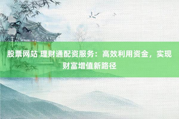 股票网站 理财通配资服务：高效利用资金，实现财富增值新路径