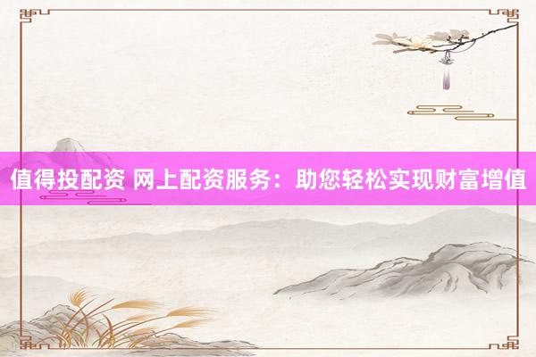 值得投配资 网上配资服务：助您轻松实现财富增值