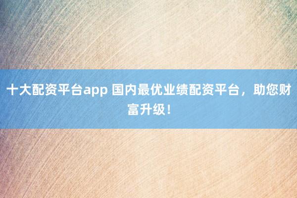 十大配资平台app 国内最优业绩配资平台，助您财富升级！