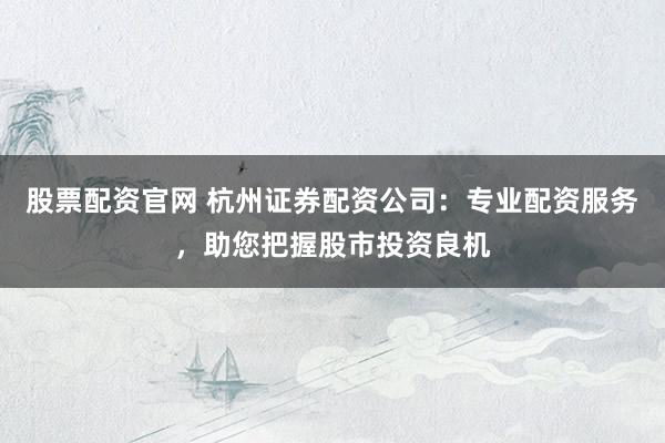 股票配资官网 杭州证券配资公司：专业配资服务，助您把握股市投资良机