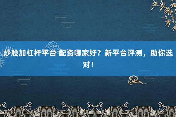 炒股加杠杆平台 配资哪家好？新平台评测，助你选对！