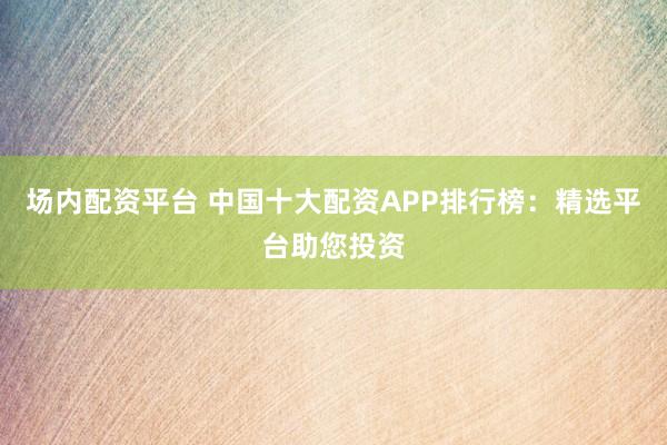 场内配资平台 中国十大配资APP排行榜：精选平台助您投资