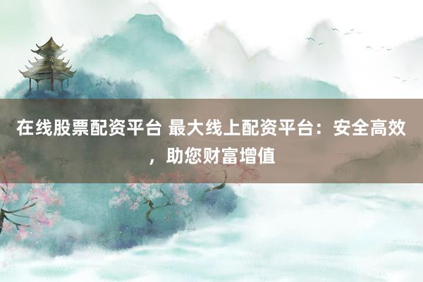 在线股票配资平台 最大线上配资平台：安全高效，助您财富增值