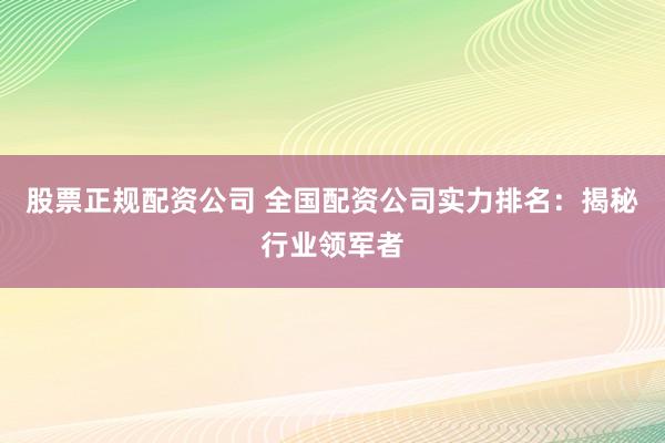 股票正规配资公司 全国配资公司实力排名：揭秘行业领军者