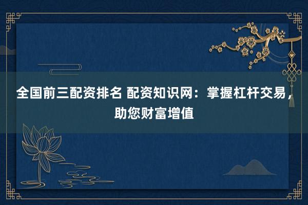 全国前三配资排名 配资知识网：掌握杠杆交易，助您财富增值