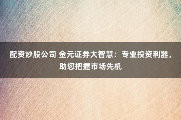 配资炒股公司 金元证券大智慧：专业投资利器，助您把握市场先机