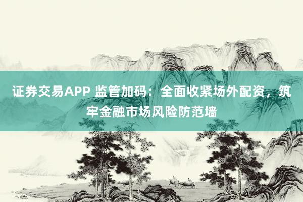 证券交易APP 监管加码：全面收紧场外配资，筑牢金融市场风险防范墙