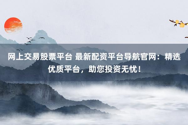 网上交易股票平台 最新配资平台导航官网：精选优质平台，助您投资无忧！