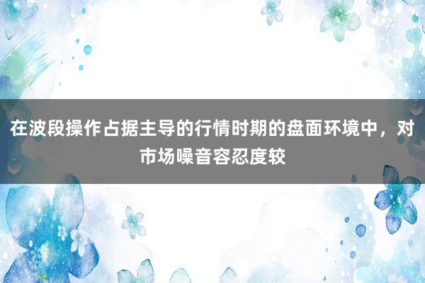 在波段操作占据主导的行情时期的盘面环境中，对市场噪音容忍度较
