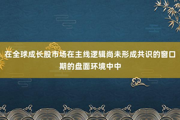 在全球成长股市场在主线逻辑尚未形成共识的窗口期的盘面环境中中
