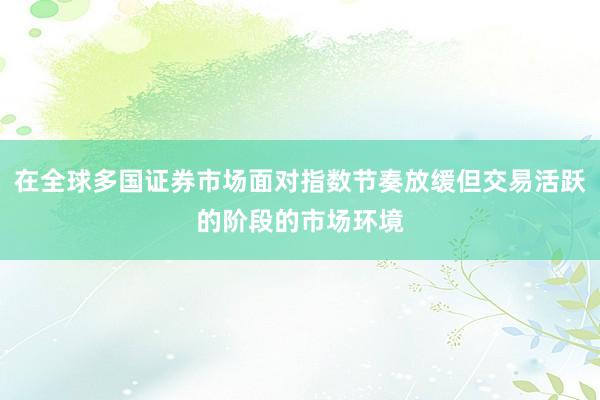 在全球多国证券市场面对指数节奏放缓但交易活跃的阶段的市场环境