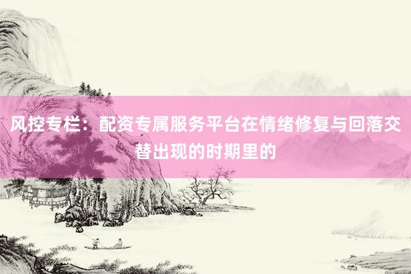 风控专栏：配资专属服务平台在情绪修复与回落交替出现的时期里的