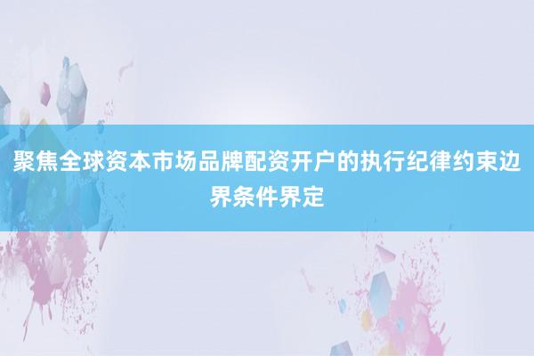 聚焦全球资本市场品牌配资开户的执行纪律约束边界条件界定