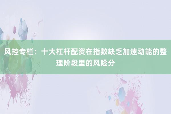 风控专栏：十大杠杆配资在指数缺乏加速动能的整理阶段里的风险分