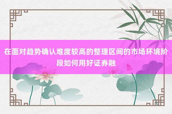 在面对趋势确认难度较高的整理区间的市场环境阶段如何用好证券融