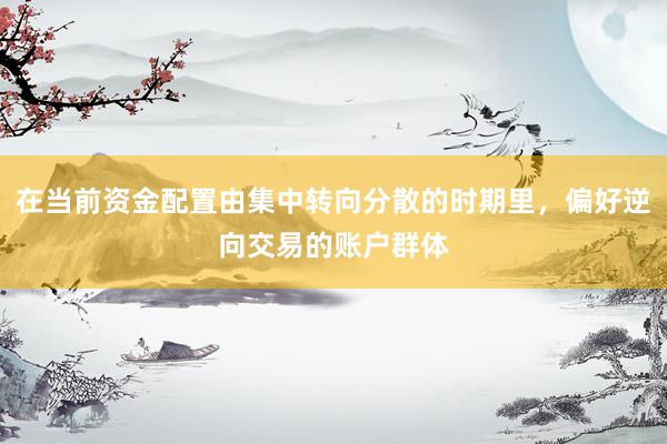 在当前资金配置由集中转向分散的时期里，偏好逆向交易的账户群体