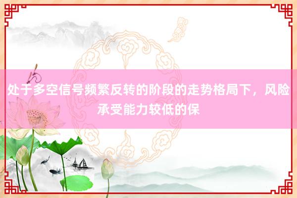 处于多空信号频繁反转的阶段的走势格局下，风险承受能力较低的保