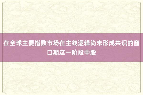 在全球主要指数市场在主线逻辑尚未形成共识的窗口期这一阶段中股