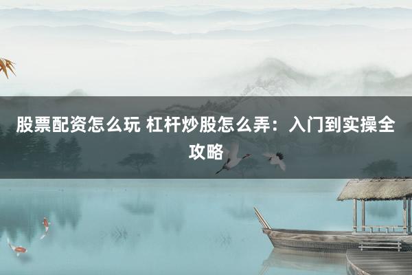 股票配资怎么玩 杠杆炒股怎么弄：入门到实操全攻略