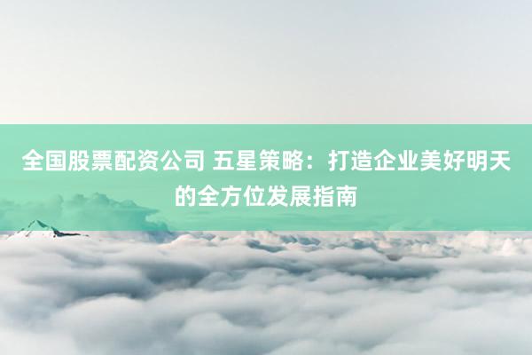 全国股票配资公司 五星策略：打造企业美好明天的全方位发展指南