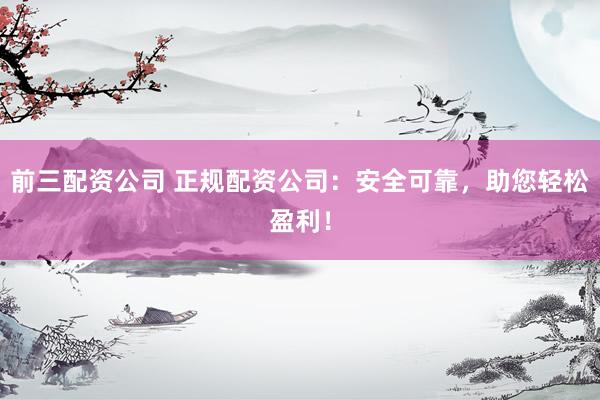 前三配资公司 正规配资公司：安全可靠，助您轻松盈利！