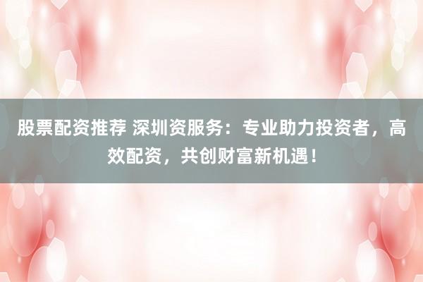 股票配资推荐 深圳资服务：专业助力投资者，高效配资，共创财富新机遇！