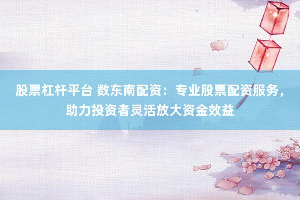 股票杠杆平台 数东南配资：专业股票配资服务，助力投资者灵活放大资金效益