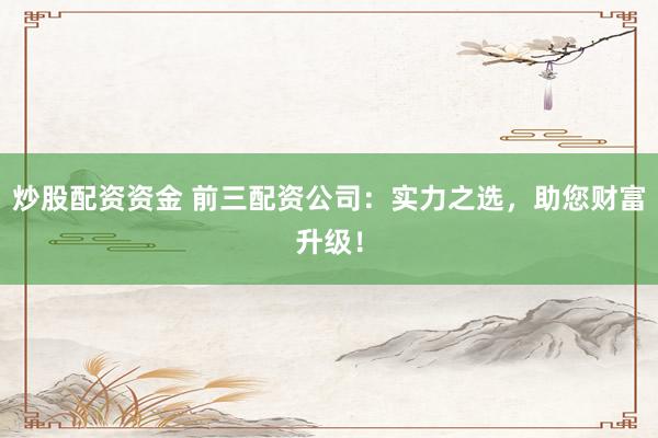 炒股配资资金 前三配资公司：实力之选，助您财富升级！