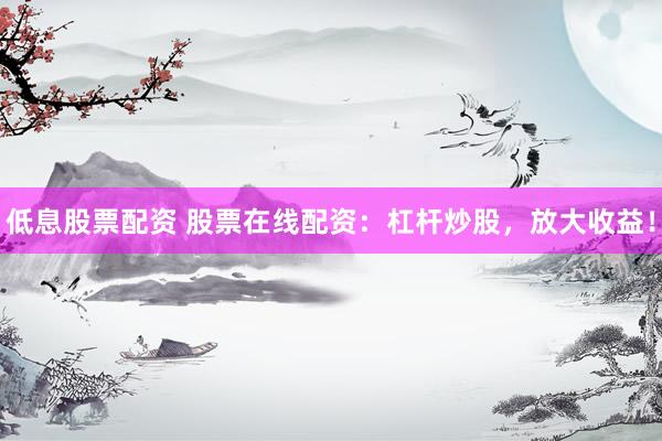 低息股票配资 股票在线配资：杠杆炒股，放大收益！