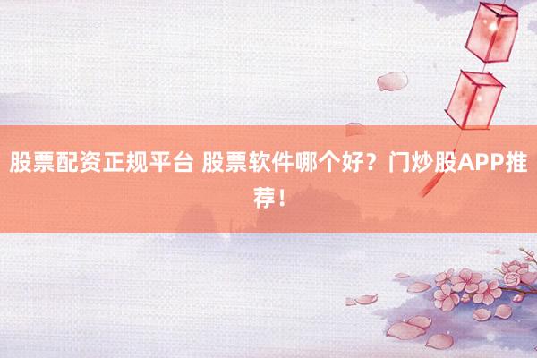 股票配资正规平台 股票软件哪个好？门炒股APP推荐！