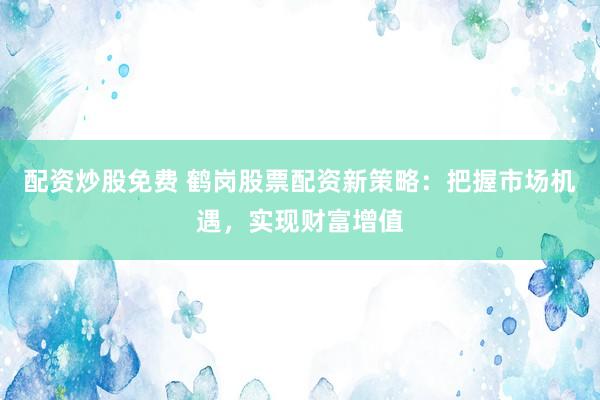 配资炒股免费 鹤岗股票配资新策略：把握市场机遇，实现财富增值