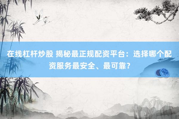 在线杠杆炒股 揭秘最正规配资平台：选择哪个配资服务最安全、最可靠？