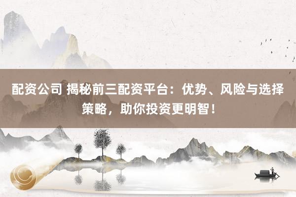 配资公司 揭秘前三配资平台：优势、风险与选择策略，助你投资更明智！