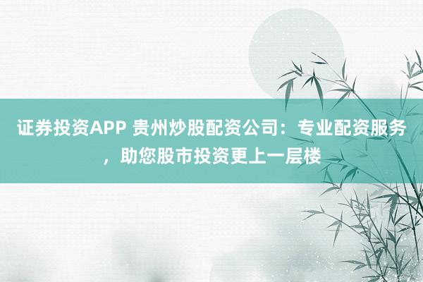 证券投资APP 贵州炒股配资公司：专业配资服务，助您股市投资更上一层楼